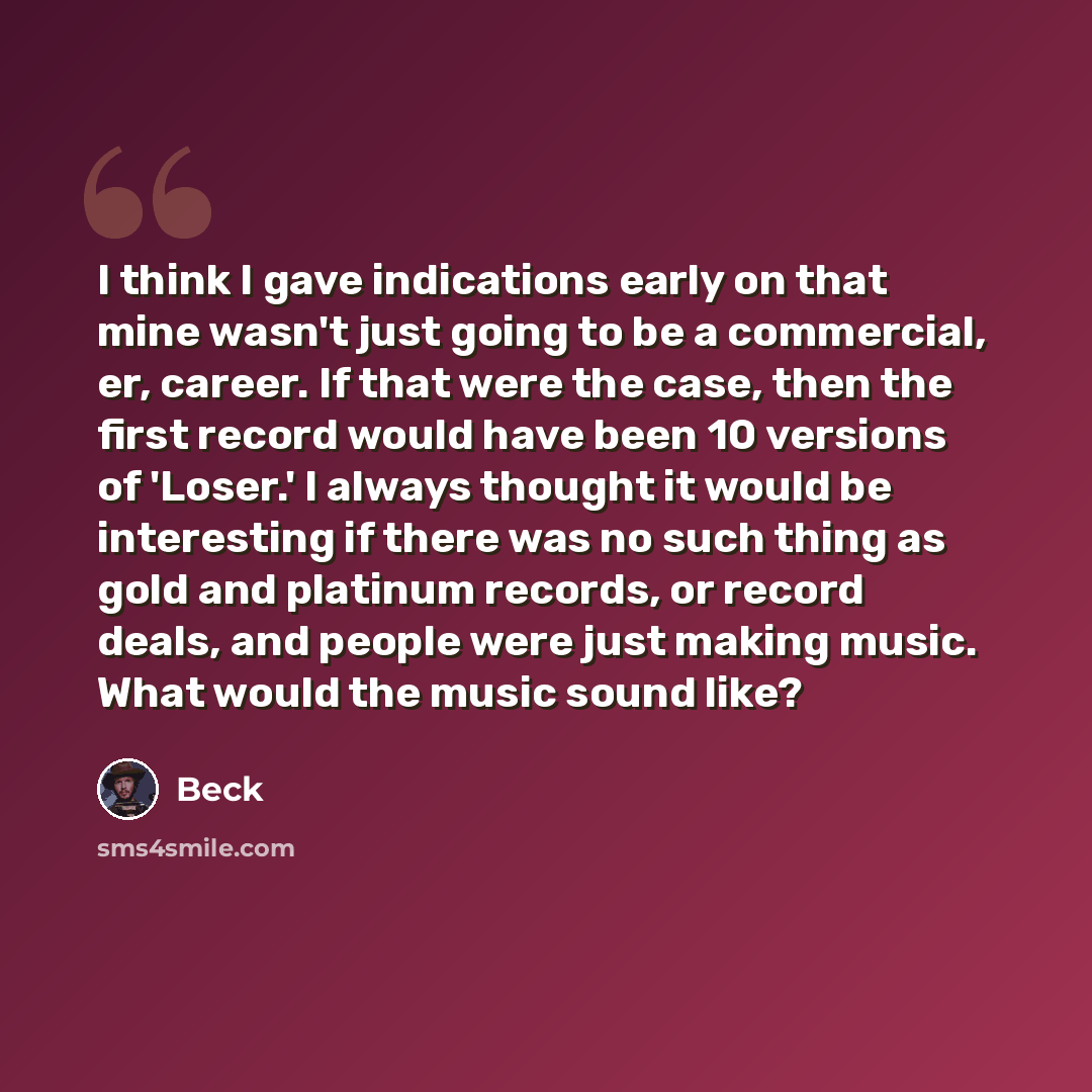 “I think I gave indications early on that mine wasn't just going to be a commercial, er, career. If that were the case, then the first record would have been 10 versions of 'Loser.' I always thought it would be interesting if there was no such thing as gold and platinum records, or record deals…” quote by Beck