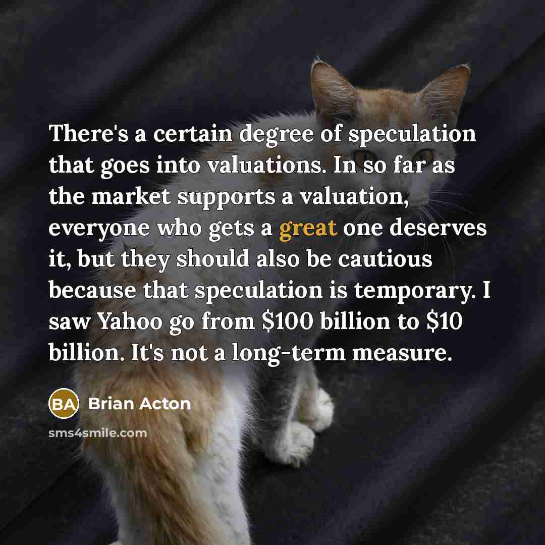 “There's a certain degree of speculation that goes into valuations. In so far as the market supports a valuation, everyone who gets a great one deserves it, but they should also be cautious because that speculation is temporary. I saw Yahoo go from $100 billion to $10 billion. It's not a long-term…” quote by Brian Acton