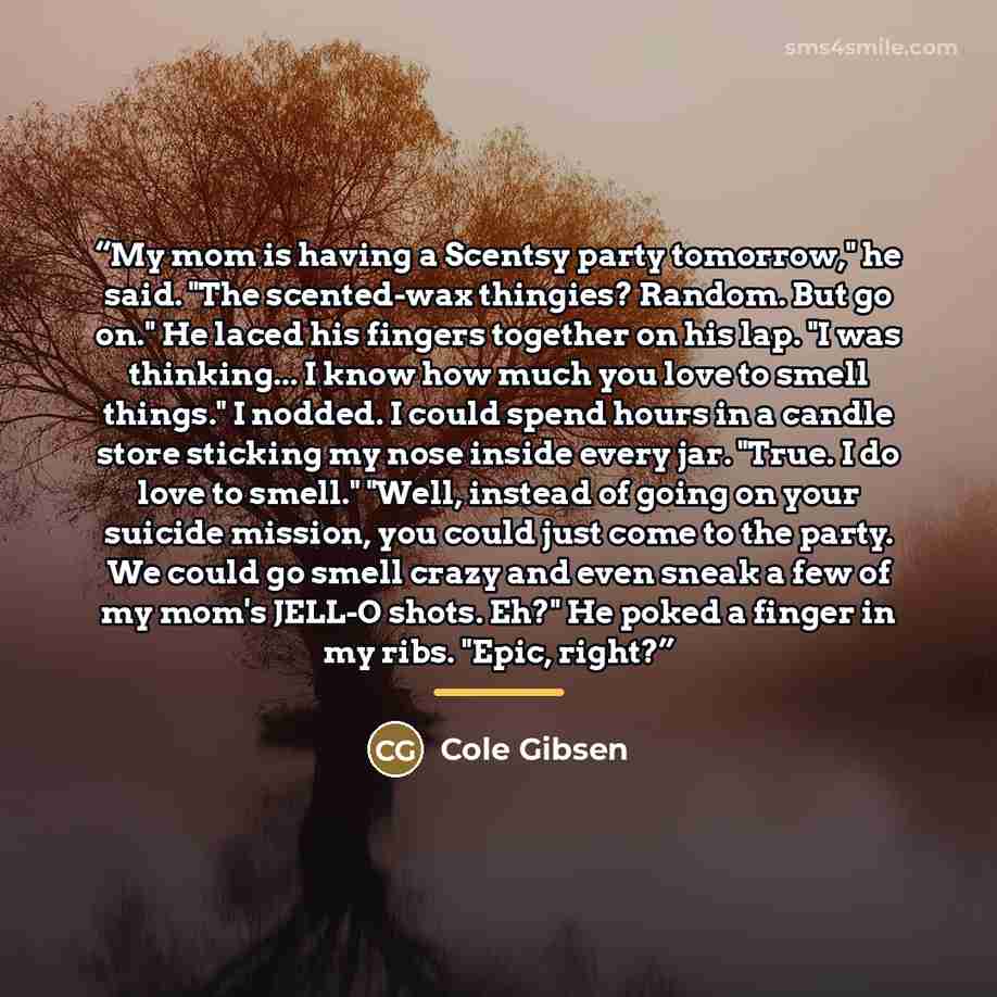 “My mom is having a Scentsy party tomorrow," he said. "The scented-wax thingies? Random. But go on." He laced his fingers together on his lap. "I was thinking... I know how much you love to smell things." I nodded. I could spend hours in a candle store sticking my nose inside every jar. "True. I do…” quote by Cole Gibsen