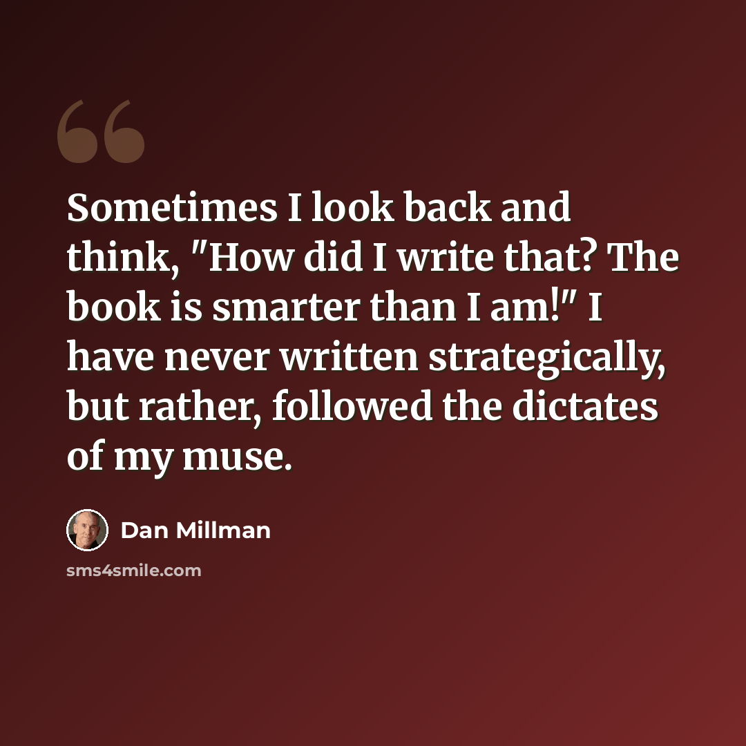 “Sometimes I look back and think, "How did I write that? The book is smarter than I am!" I have never written strategically, but rather, followed the dictates of my muse.” quote by Dan Millman