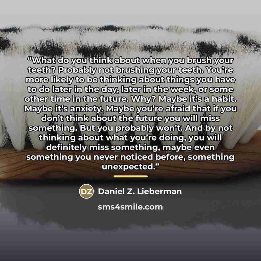 “What do you think about when you brush your teeth? Probably not brushing your teeth. You’re more likely to be thinking about things you have to do later in the day, later in the week, or some other time in the future. Why? Maybe it’s a habit. Maybe it’s anxiety. Maybe you’re afraid that if you…” quote by Daniel Z. Lieberman