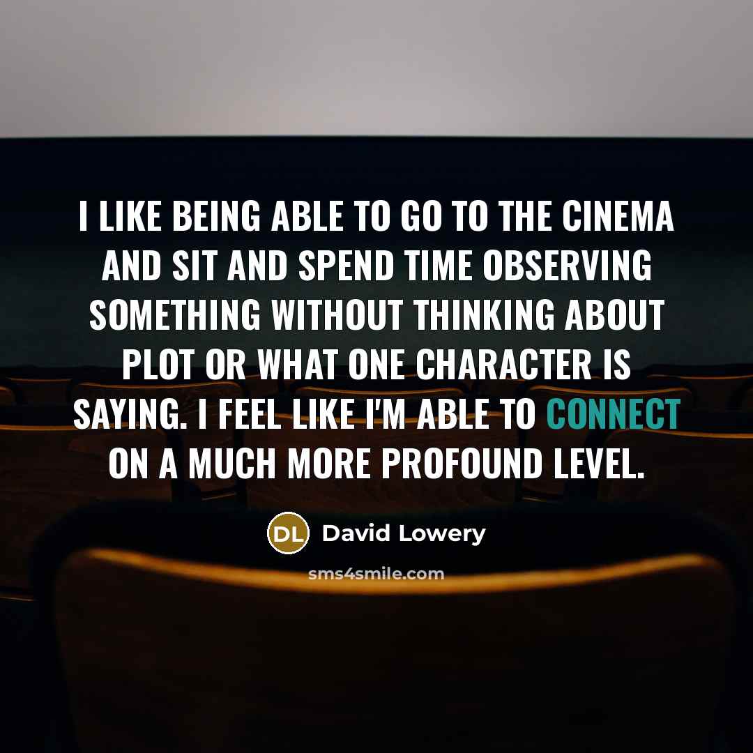 “I like being able to go to the cinema and sit and spend time observing something without thinking about plot or what one character is saying. I feel like I'm able to connect on a much more profound level.” quote by David Lowery