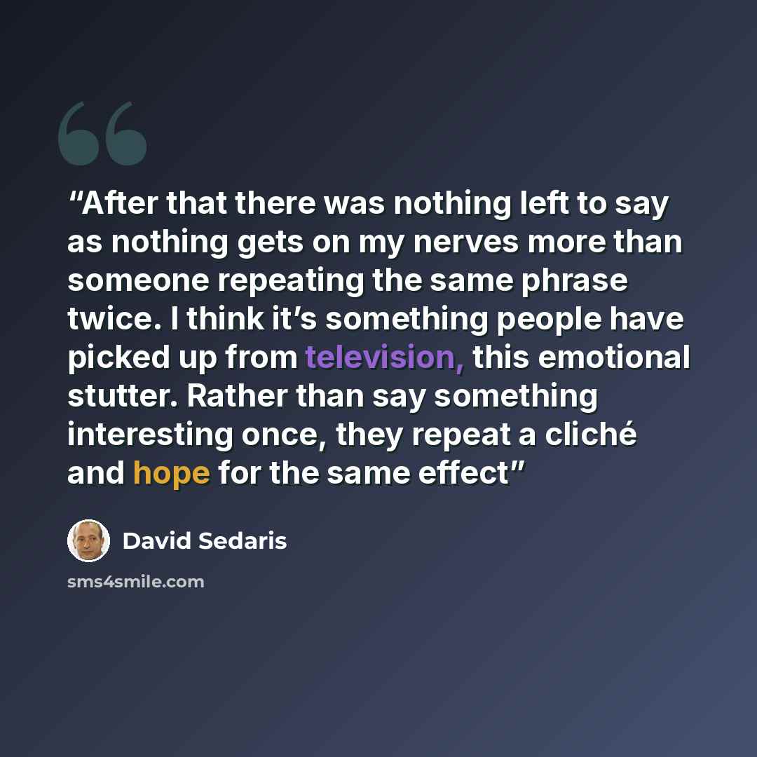 “After that there was nothing left to say as nothing gets on my nerves more than someone repeating the same phrase twice. I think it’s something people have picked up from television, this emotional stutter. Rather than say something interesting once, they repeat a cliché and hope for the same effect” quote by David Sedaris