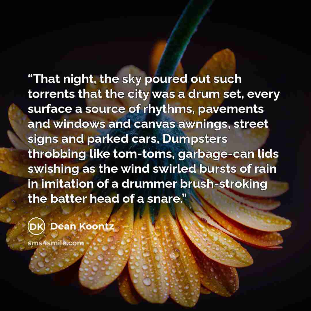 “That night, the sky poured out such torrents that the city was a drum set, every surface a source of rhythms, pavements and windows and canvas awnings, street signs and parked cars, Dumpsters throbbing like tom-toms, garbage-can lids swishing as the wind swirled bursts of rain in imitation of a…” quote by Dean Koontz