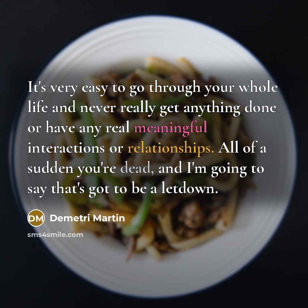 “It's very easy to go through your whole life and never really get anything done or have any real meaningful interactions or relationships. All of a sudden you're dead, and I'm going to say that's got to be a letdown.” quote by Demetri Martin