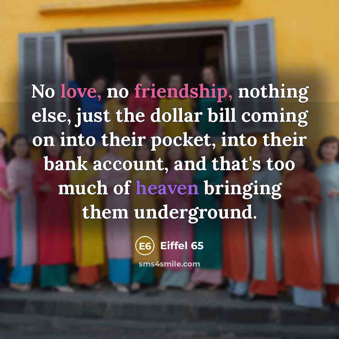 “No love, no friendship, nothing else, just the dollar bill coming on into their pocket, into their bank account, and that's too much of heaven bringing them underground.” quote by Eiffel 65