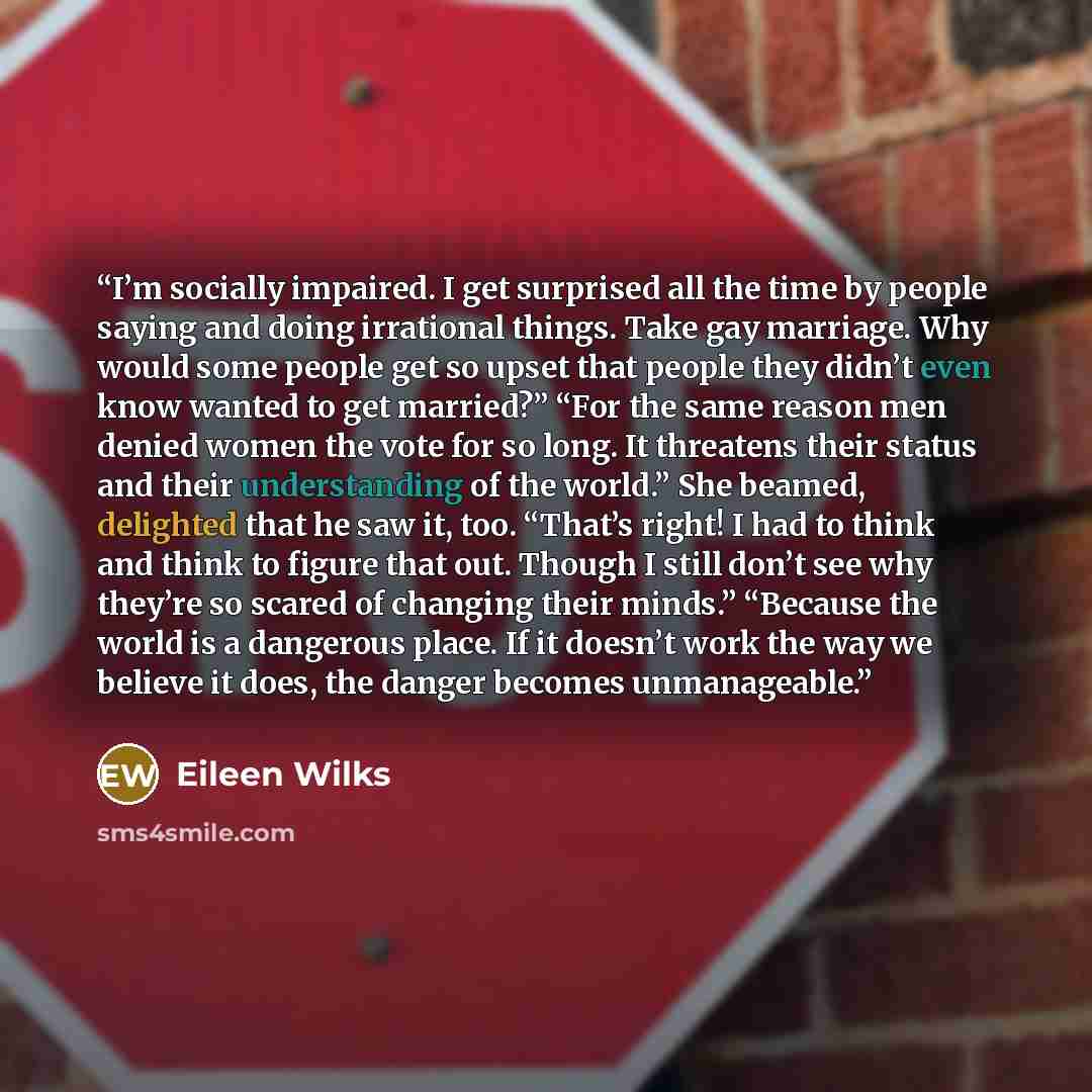 “I’m socially impaired. I get surprised all the time by people saying and doing irrational things. Take gay marriage. Why would some people get so upset that people they didn’t even know wanted to get married?” “For the same reason men denied women the vote for so long. It threatens their status…” quote by Eileen Wilks