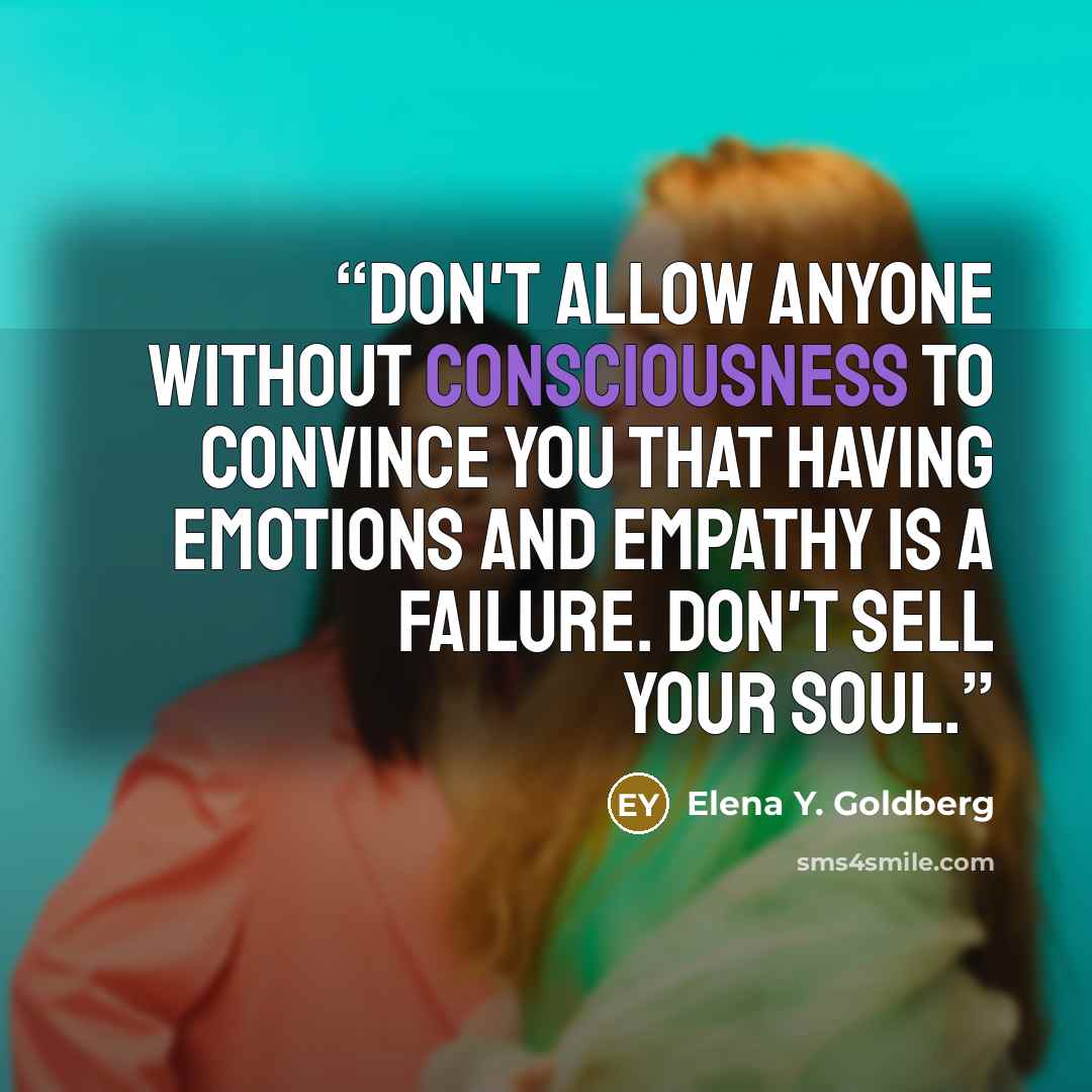 “Don't allow anyone without consciousness to convince you that having emotions and empathy is a failure. Don't sell your soul.” quote by Elena Y. Goldberg