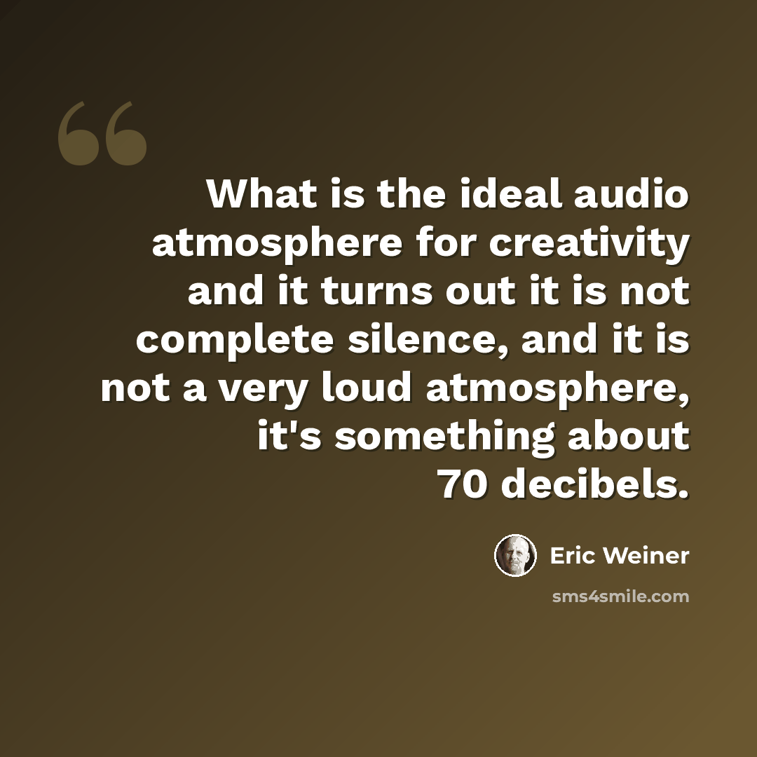 “What is the ideal audio atmosphere for creativity and it turns out it is not complete silence, and it is not a very loud atmosphere, it's something about 70 decibels.” quote by Eric Weiner