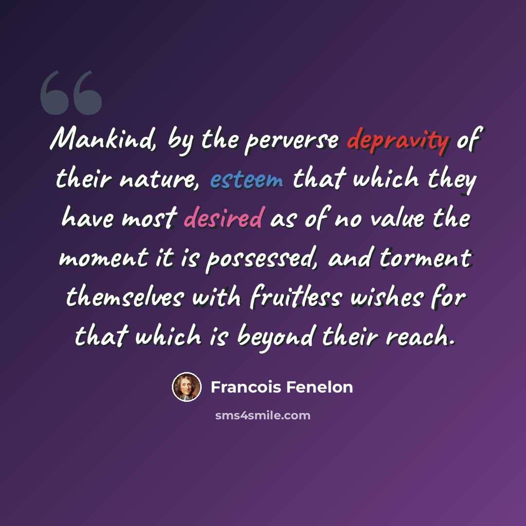 “Mankind, by the perverse depravity of their nature, esteem that which they have most desired as of no value the moment it is possessed, and torment themselves with fruitless wishes for that which is beyond their reach.” quote by Francois Fenelon