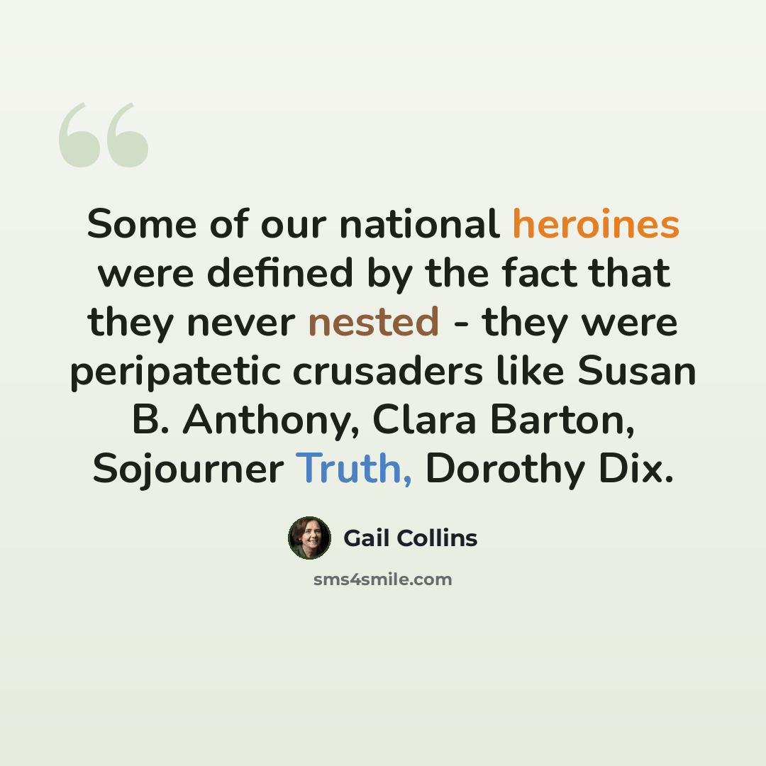 “Some of our national heroines were defined by the fact that they never nested - they were peripatetic crusaders like Susan B. Anthony, Clara Barton, Sojourner Truth, Dorothy Dix.” quote by Gail Collins