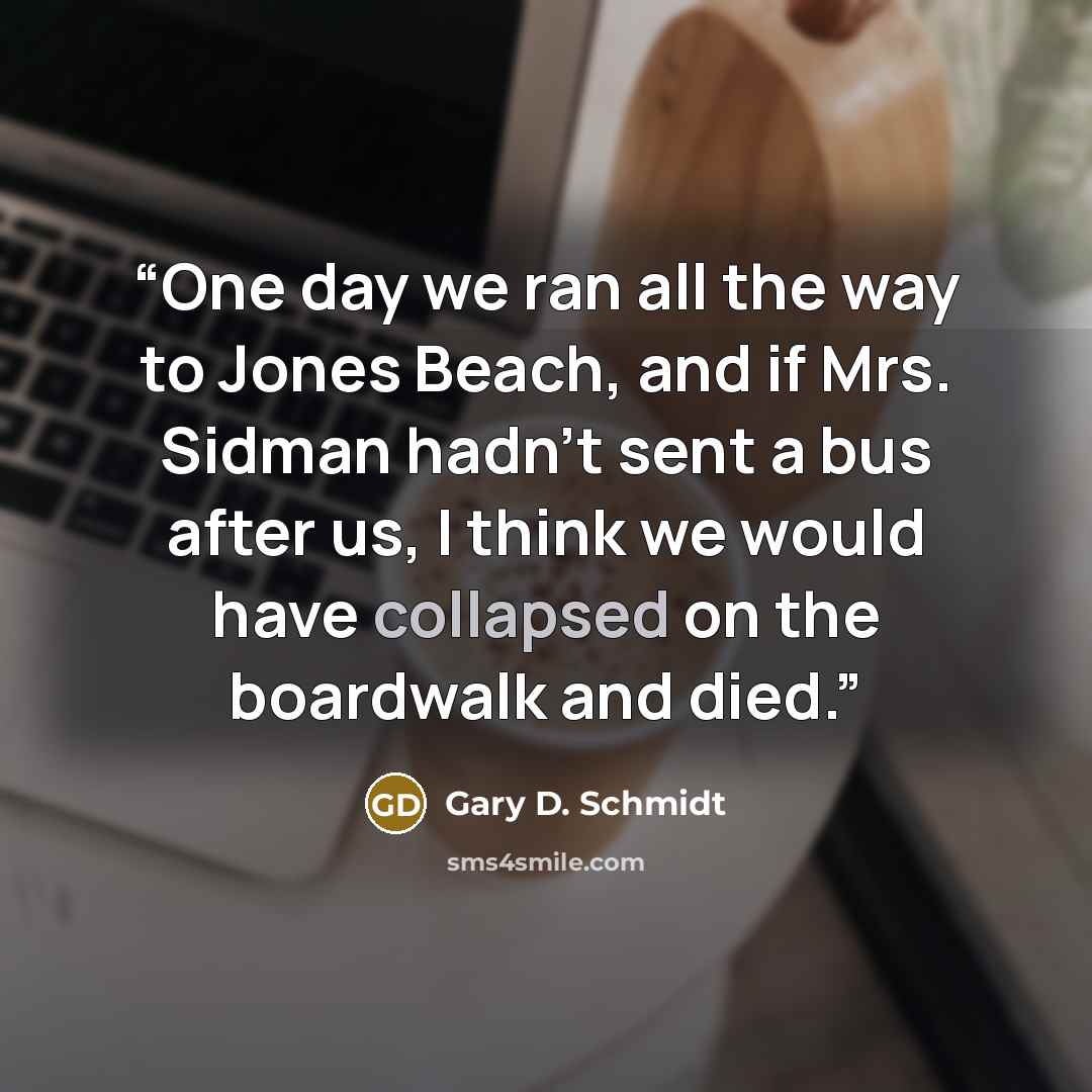 “One day we ran all the way to Jones Beach, and if Mrs. Sidman hadn't sent a bus after us, I think we would have collapsed on the boardwalk and died.” quote by Gary D. Schmidt