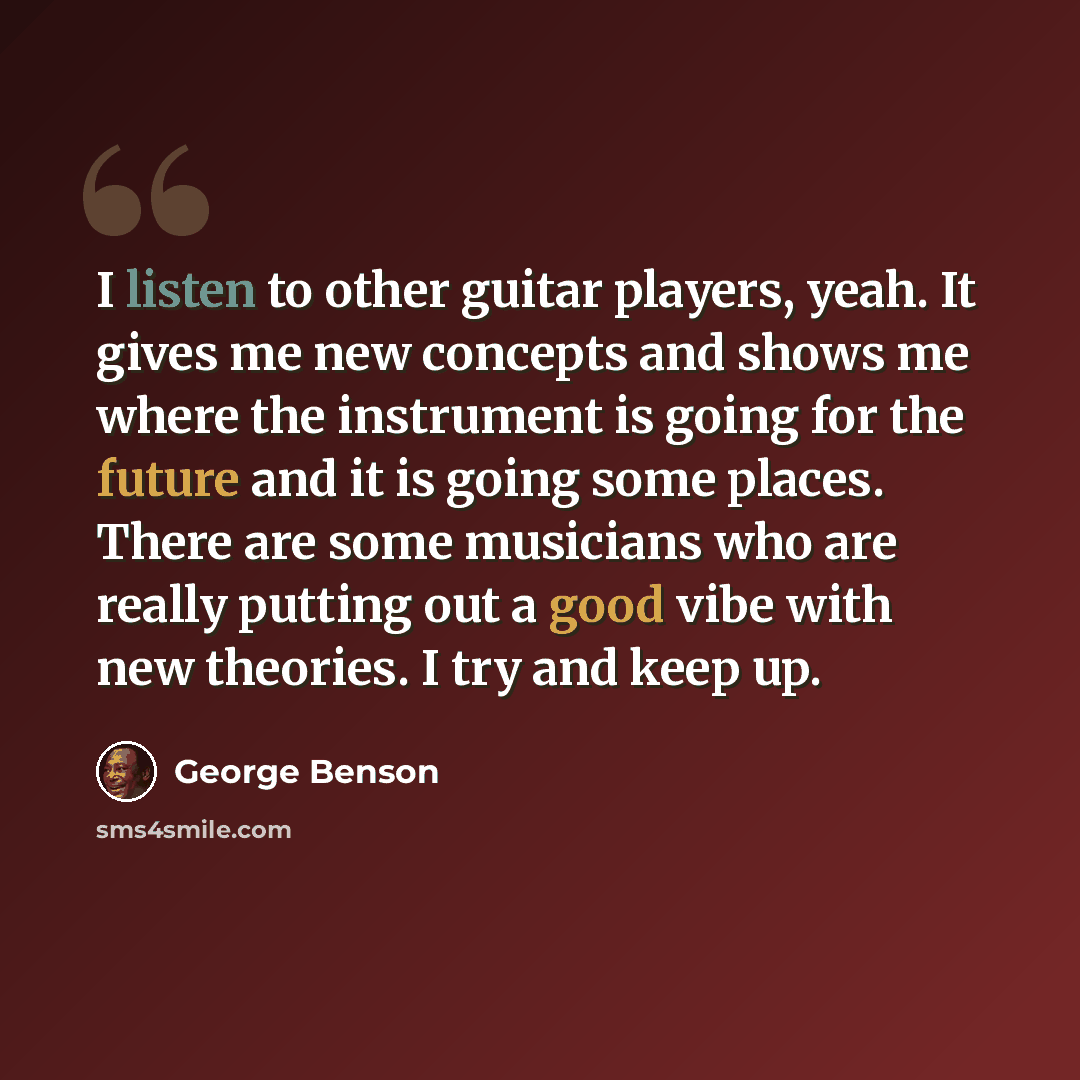 “I listen to other guitar players, yeah. It gives me new concepts and shows me where the instrument is going for the future and it is going some places. There are some musicians who are really putting out a good vibe with new theories. I try and keep up.” quote by George Benson