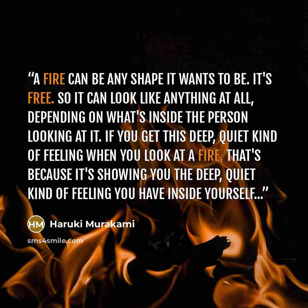 “A fire can be any shape it wants to be. It's free. So it can look like anything at all, depending on what's inside the person looking at it. If you get this deep, quiet kind of feeling when you look at a fire, that's because it's showing you the deep, quiet kind of feeling you have inside…” quote by Haruki Murakami