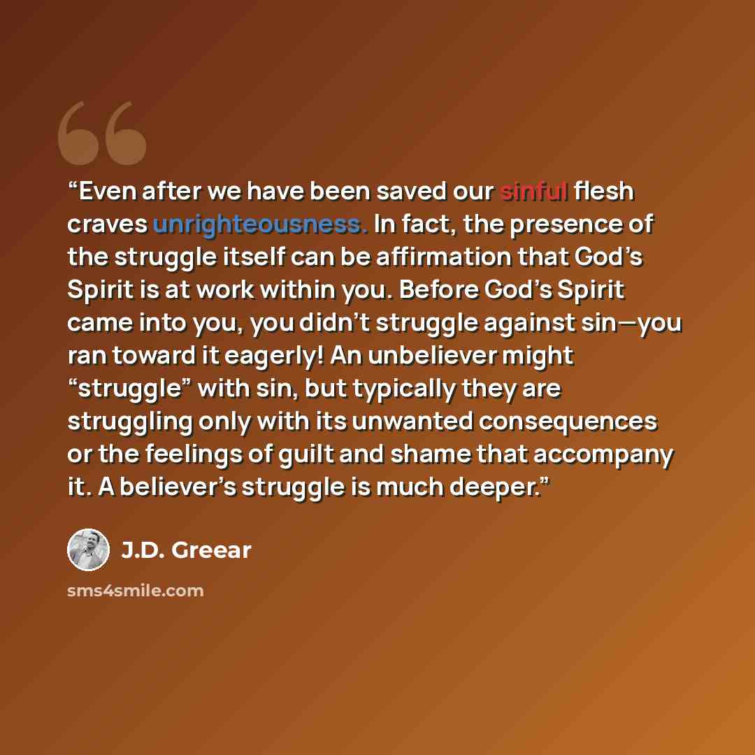“Even after we have been saved our sinful flesh craves unrighteousness. In fact, the presence of the struggle itself can be affirmation that God’s Spirit is at work within you. Before God’s Spirit came into you, you didn’t struggle against sin—you ran toward it eagerly! An unbeliever might…” quote by J.D. Greear