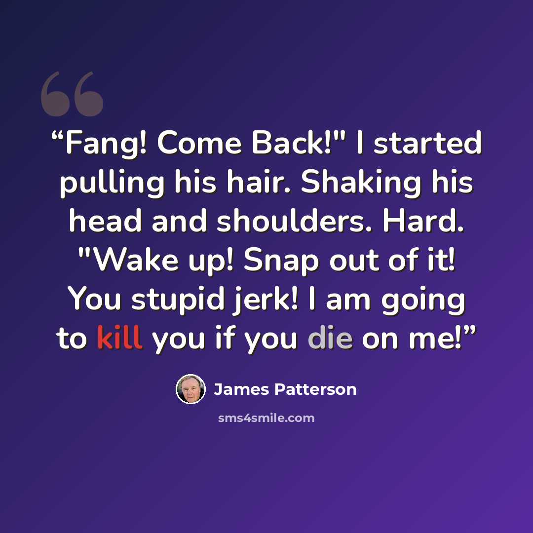 “Fang! Come Back!" I started pulling his hair. Shaking his head and shoulders. Hard. "Wake up! Snap out of it! You stupid jerk! I am going to kill you if you die on me!” quote by James Patterson
