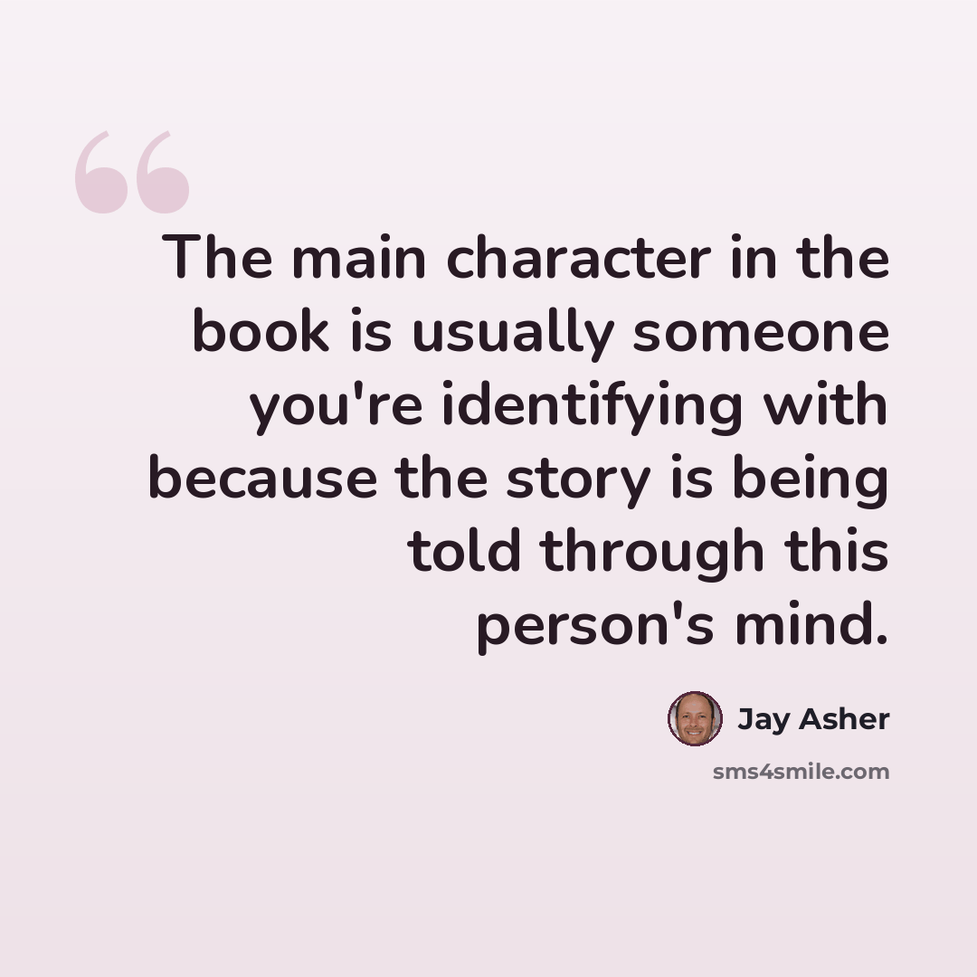 “The main character in the book is usually someone you're identifying with because the story is being told through this person's mind.” quote by Jay Asher