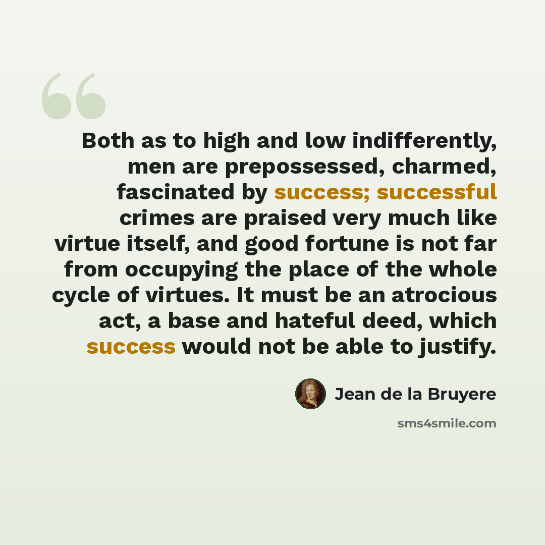 “Both as to high and low indifferently, men are prepossessed, charmed, fascinated by success; successful crimes are praised very much like virtue itself, and good fortune is not far from occupying the place of the whole cycle of virtues. It must be an atrocious act, a base and hateful deed, which…” quote by Jean de la Bruyere