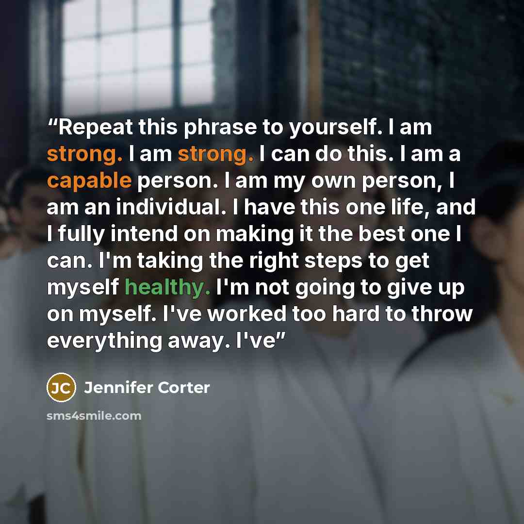 “Repeat this phrase to yourself. I am strong. I am strong. I can do this. I am a capable person. I am my own person, I am an individual. I have this one life, and I fully intend on making it the best one I can. I'm taking the right steps to get myself healthy. I'm not going to give up on myself…” quote by Jennifer Corter