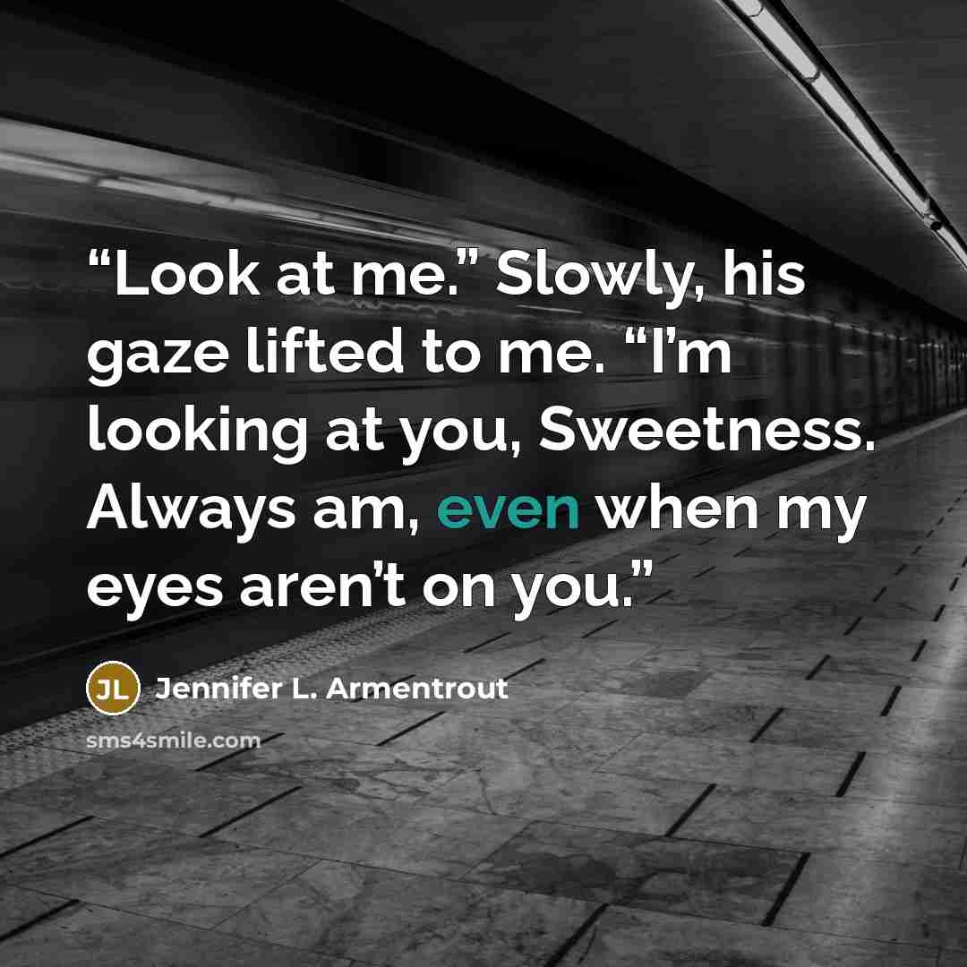 “Look at me.” Slowly, his gaze lifted to me. “I’m looking at you, Sweetness. Always am, even when my eyes aren’t on you.” quote by Jennifer L. Armentrout