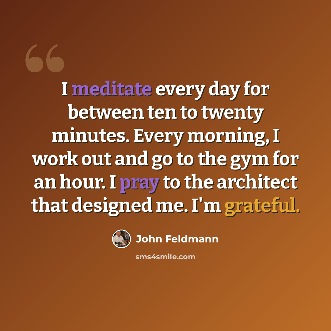 “I meditate every day for between ten to twenty minutes. Every morning, I work out and go to the gym for an hour. I pray to the architect that designed me. I'm grateful.” quote by John Feldmann