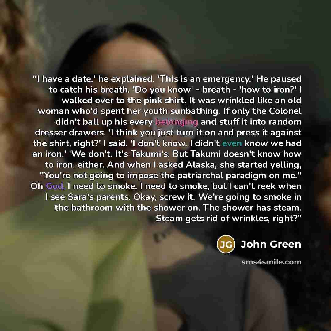 “I have a date,' he explained. 'This is an emergency.' He paused to catch his breath. 'Do you know' - breath - 'how to iron?' I walked over to the pink shirt. It was wrinkled like an old woman who'd spent her youth sunbathing. If only the Colonel didn't ball up his every belonging and stuff it into…” quote by John Green