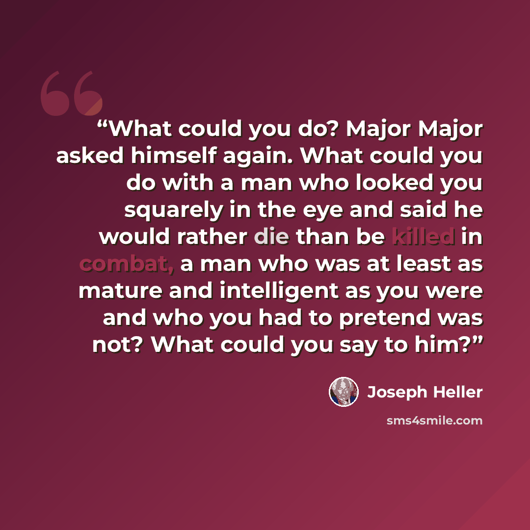 “What could you do? Major Major asked himself again. What could you do with a man who looked you squarely in the eye and said he would rather die than be killed in combat, a man who was at least as mature and intelligent as you were and who you had to pretend was not? What could you say to him?” quote by Joseph Heller