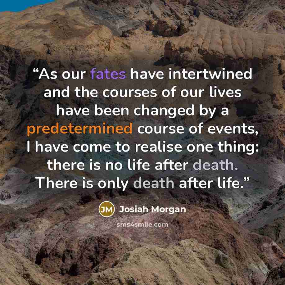 “As our fates have intertwined and the courses of our lives have been changed by a predetermined course of events, I have come to realise one thing: there is no life after death. There is only death after life.” quote by Josiah Morgan