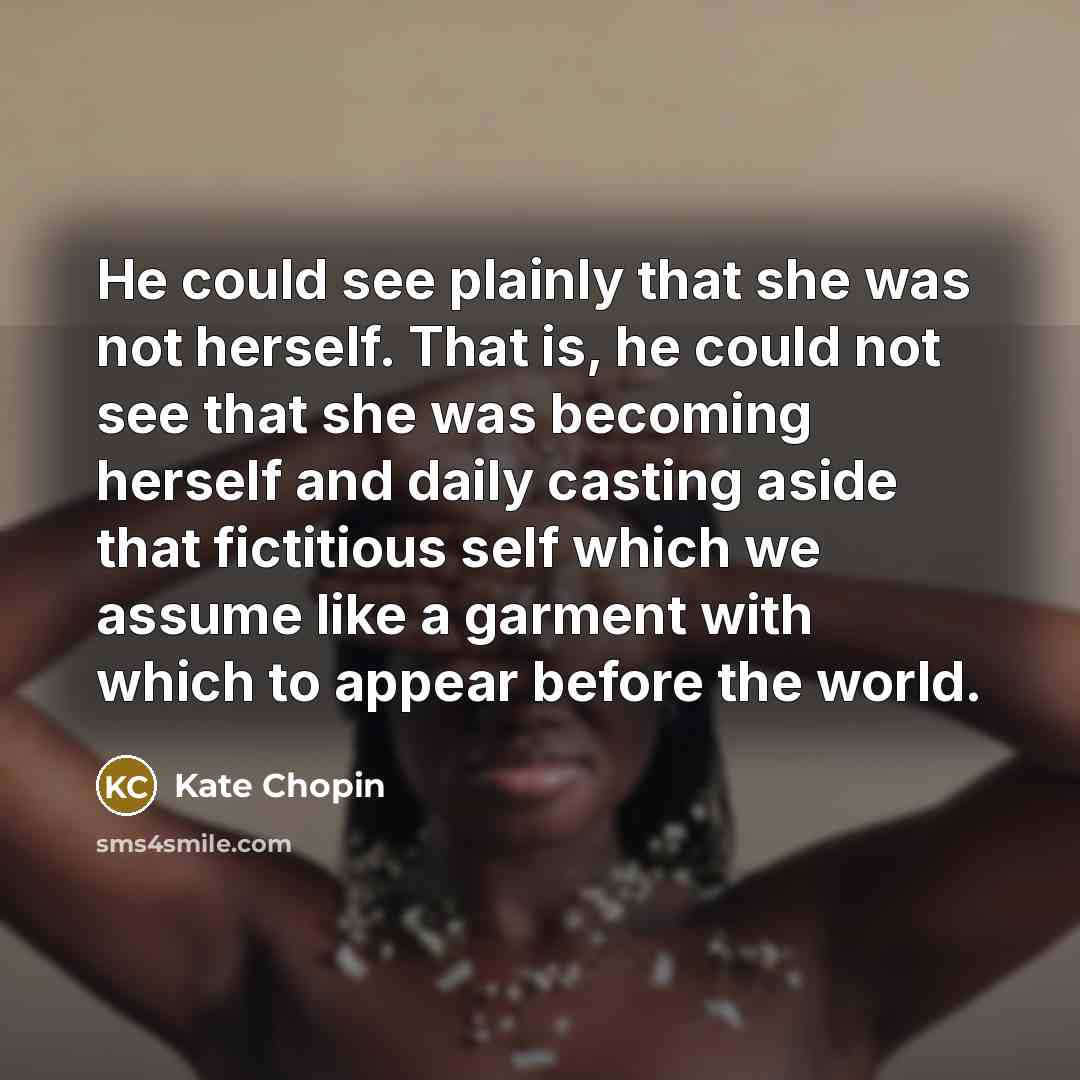 “He could see plainly that she was not herself. That is, he could not see that she was becoming herself and daily casting aside that fictitious self which we assume like a garment with which to appear before the world.” quote by Kate Chopin