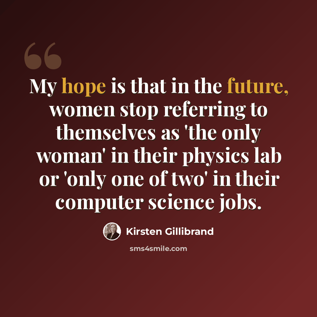 “My hope is that in the future, women stop referring to themselves as 'the only woman' in their physics lab or 'only one of two' in their computer science jobs.” quote by Kirsten Gillibrand