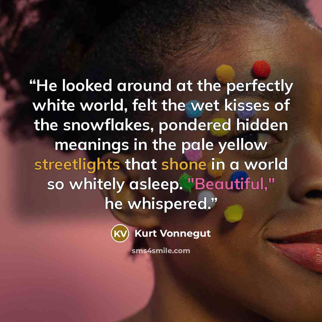 “He looked around at the perfectly white world, felt the wet kisses of the snowflakes, pondered hidden meanings in the pale yellow streetlights that shone in a world so whitely asleep. "Beautiful," he whispered.” quote by Kurt Vonnegut