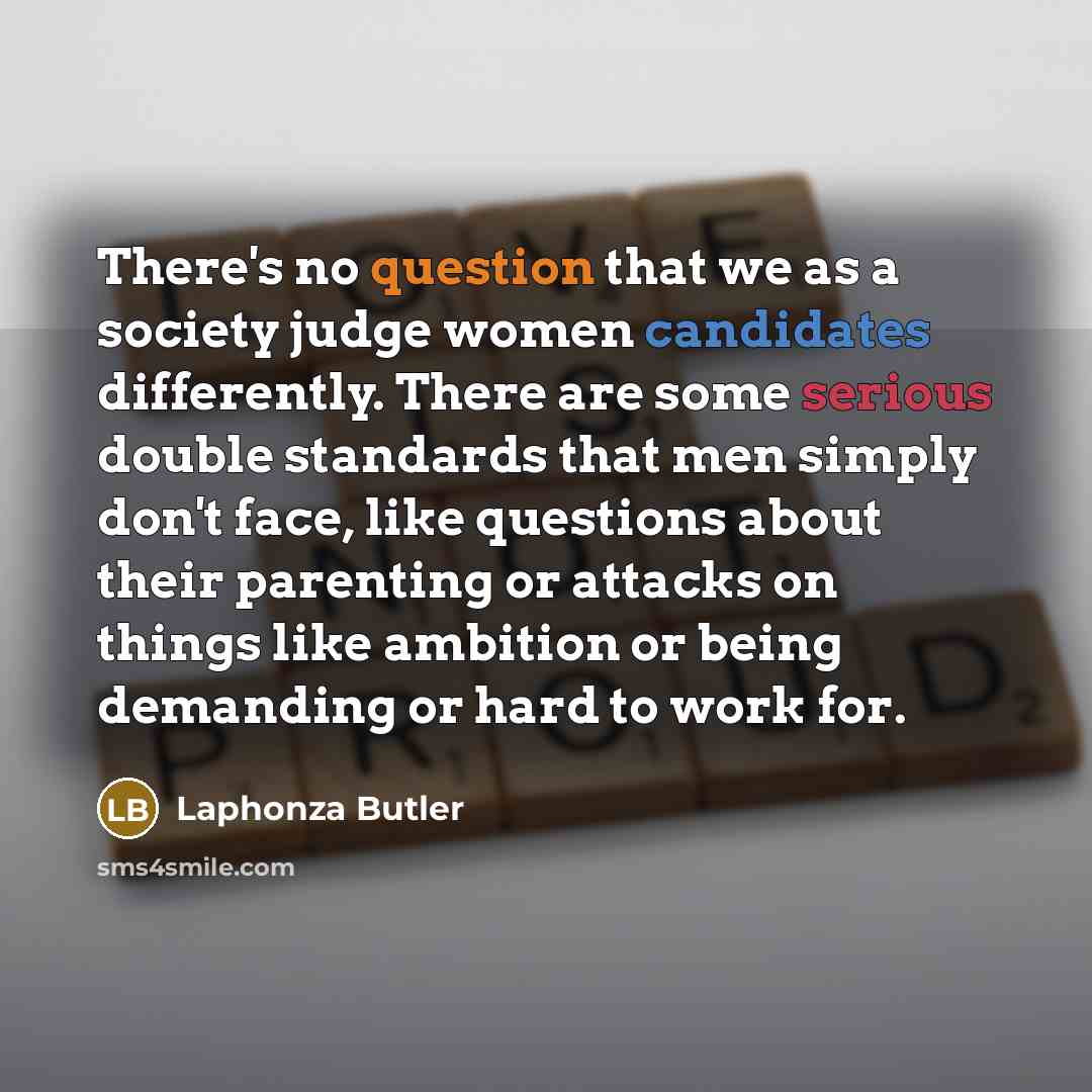 “There's no question that we as a society judge women candidates differently. There are some serious double standards that men simply don't face, like questions about their parenting or attacks on things like ambition or being demanding or hard to work for.” quote by Laphonza Butler