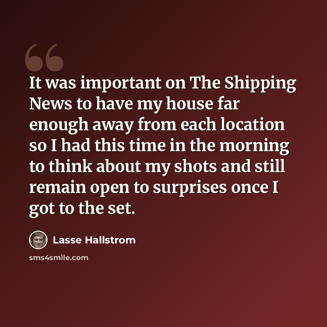 “It was important on The Shipping News to have my house far enough away from each location so I had this time in the morning to think about my shots and still remain open to surprises once I got to the set.” quote by Lasse Hallstrom