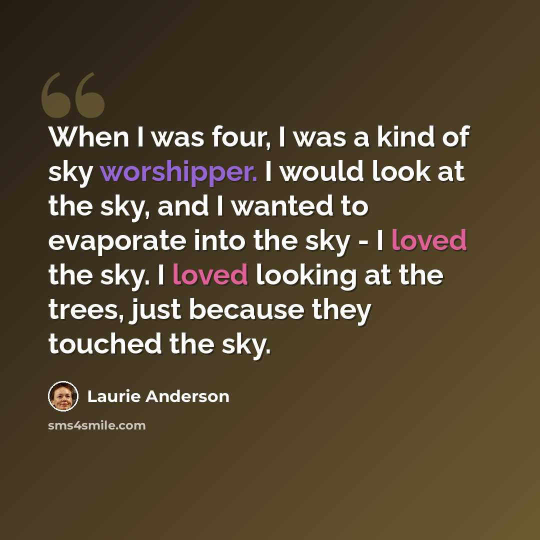 “When I was four, I was a kind of sky worshipper. I would look at the sky, and I wanted to evaporate into the sky - I loved the sky. I loved looking at the trees, just because they touched the sky.” quote by Laurie Anderson