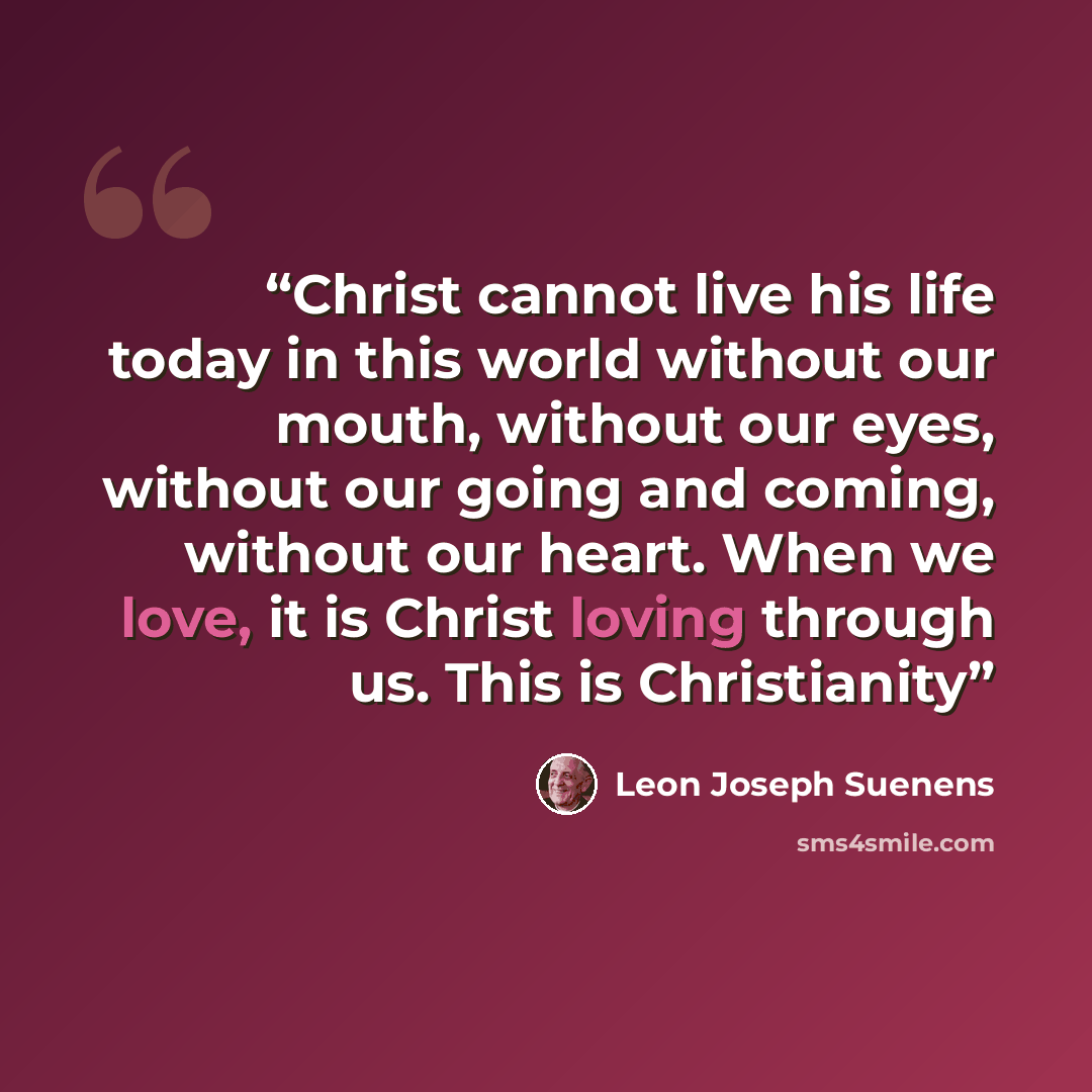 “Christ cannot live his life today in this world without our mouth, without our eyes, without our going and coming, without our heart. When we love, it is Christ loving through us. This is Christianity” quote by Leon Joseph Suenens