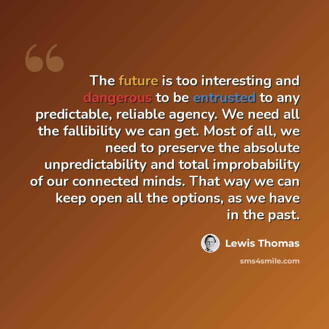 “The future is too interesting and dangerous to be entrusted to any predictable, reliable agency. We need all the fallibility we can get. Most of all, we need to preserve the absolute unpredictability and total improbability of our connected minds. That way we can keep open all the options, as we…” quote by Lewis Thomas