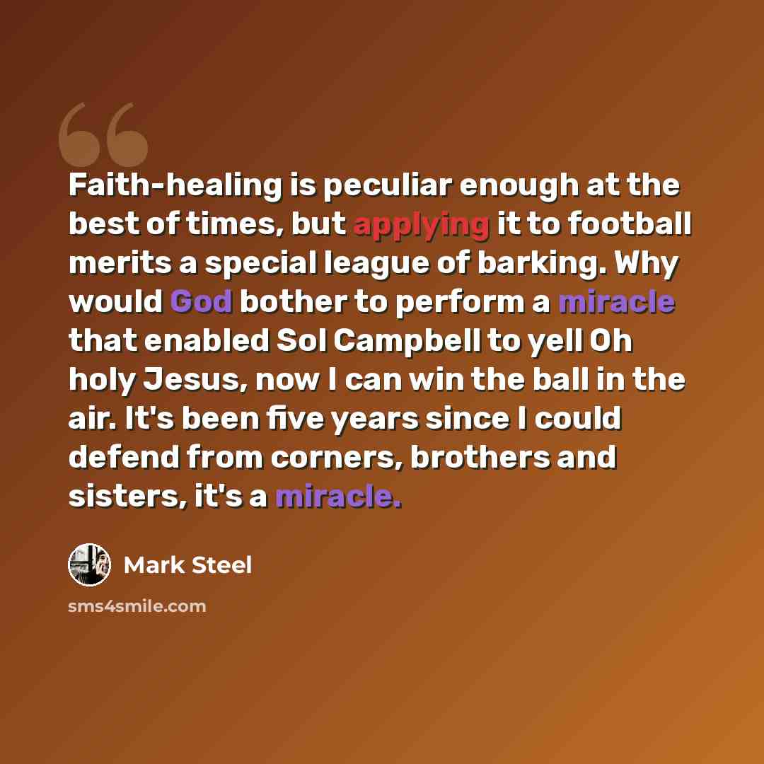 “Faith-healing is peculiar enough at the best of times, but applying it to football merits a special league of barking. Why would God bother to perform a miracle that enabled Sol Campbell to yell Oh holy Jesus, now I can win the ball in the air. It's been five years since I could defend from…” quote by Mark Steel
