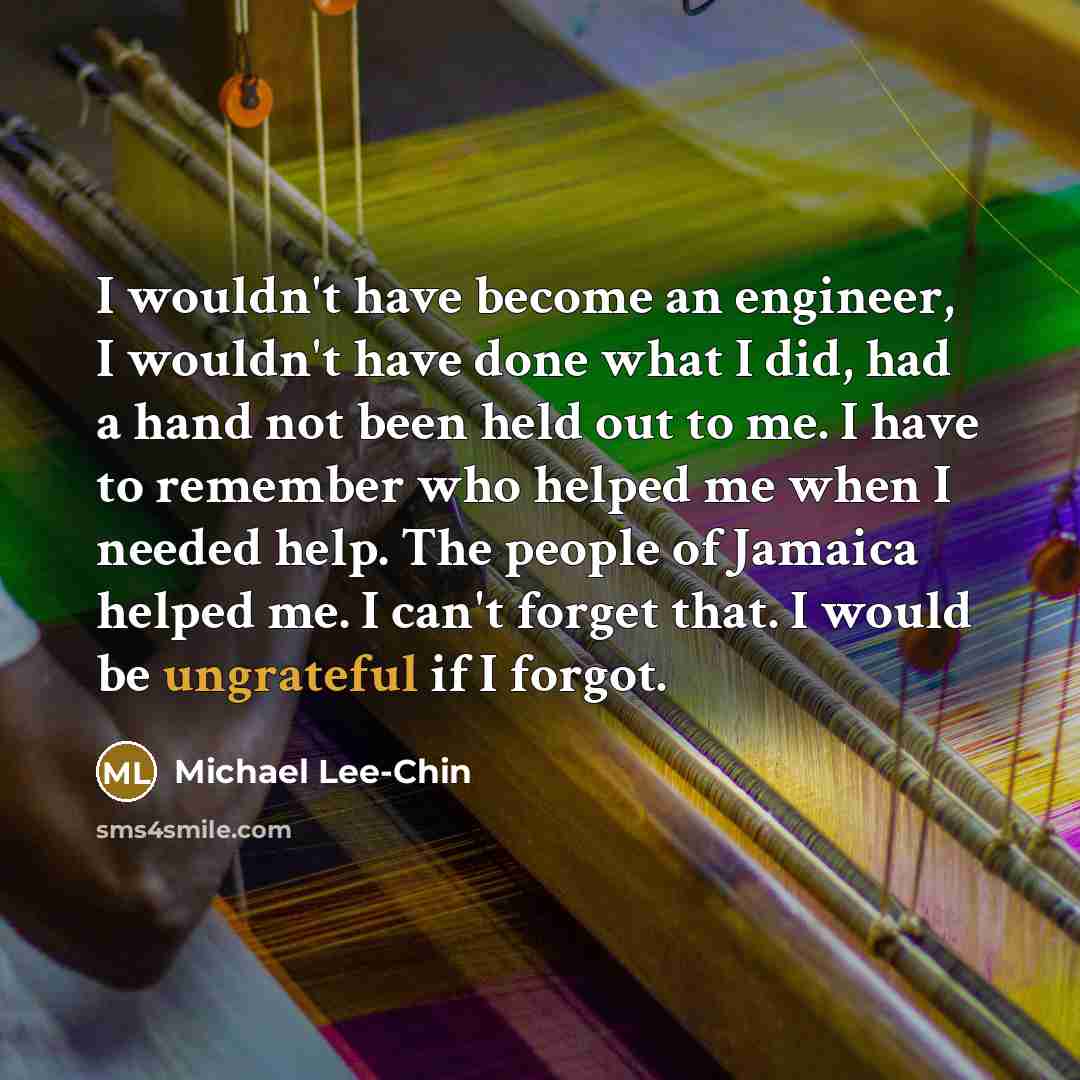 “I wouldn't have become an engineer, I wouldn't have done what I did, had a hand not been held out to me. I have to remember who helped me when I needed help. The people of Jamaica helped me. I can't forget that. I would be ungrateful if I forgot.” quote by Michael Lee-Chin