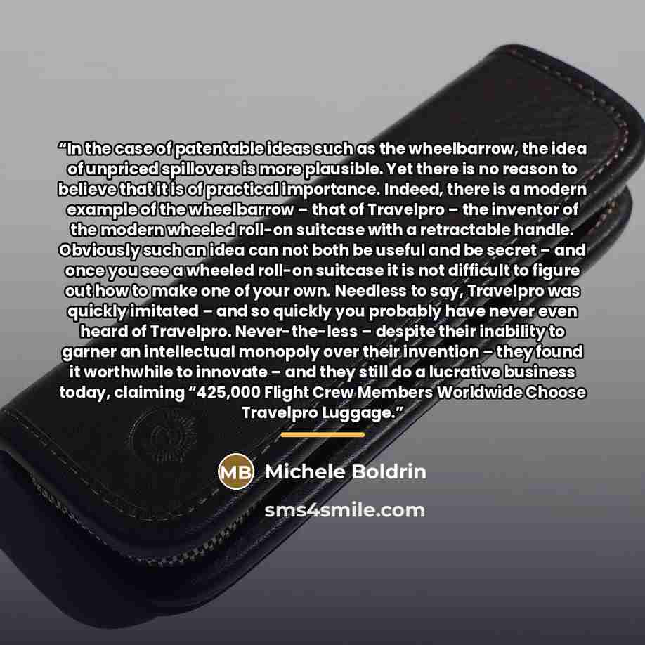 “In the case of patentable ideas such as the wheelbarrow, the idea of unpriced spillovers is more plausible. Yet there is no reason to believe that it is of practical importance. Indeed, there is a modern example of the wheelbarrow – that of Travelpro – the inventor of the modern wheeled roll-on…” quote by Michele Boldrin