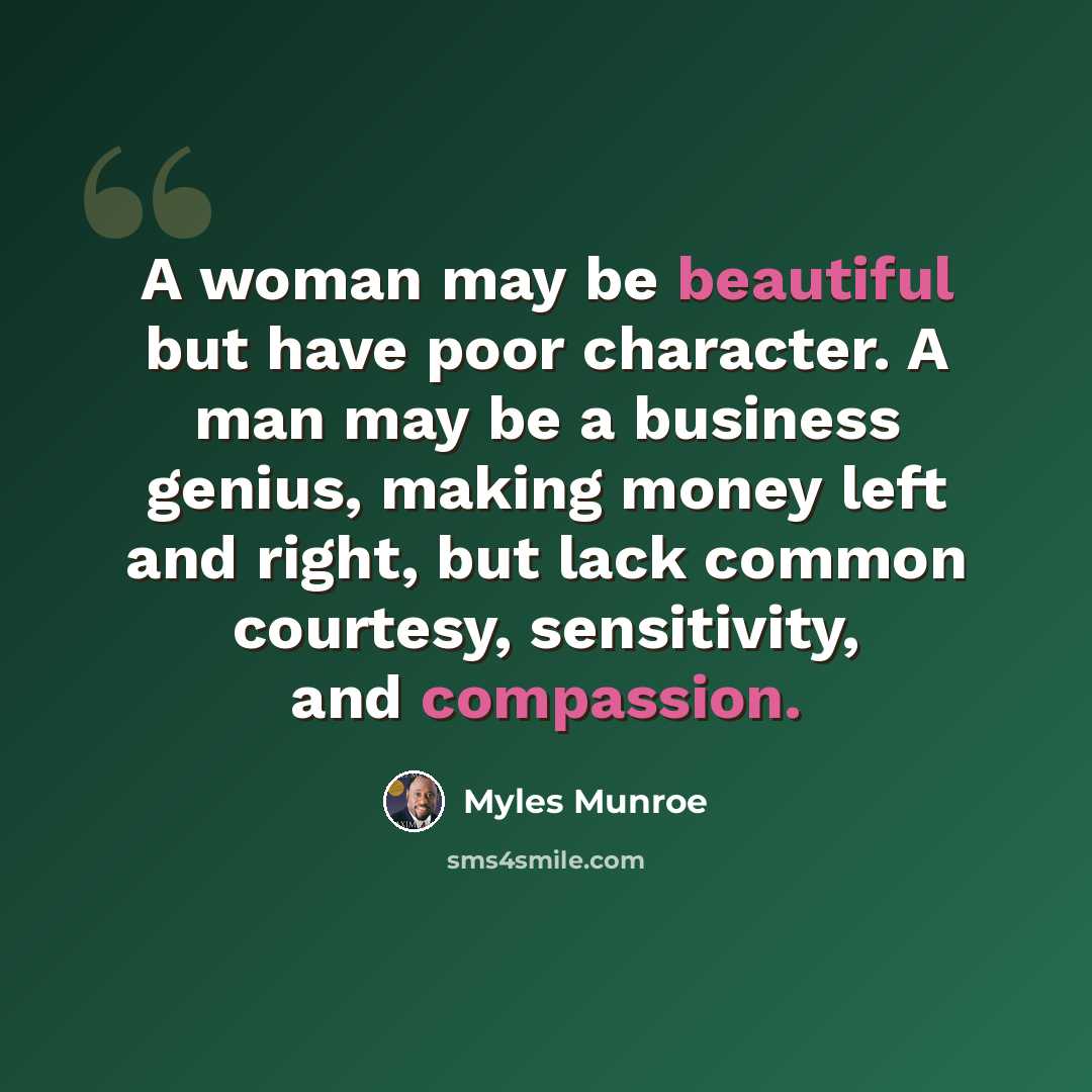“A woman may be beautiful but have poor character. A man may be a business genius, making money left and right, but lack common courtesy, sensitivity, and compassion.” quote by Myles Munroe