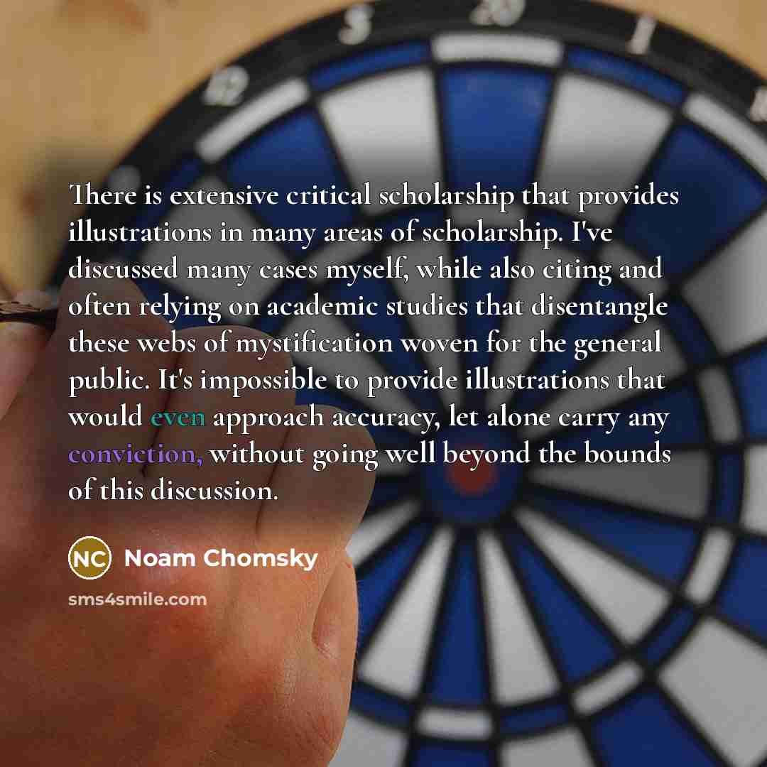 “There is extensive critical scholarship that provides illustrations in many areas of scholarship. I've discussed many cases myself, while also citing and often relying on academic studies that disentangle these webs of mystification woven for the general public. It's impossible to provide…” quote by Noam Chomsky
