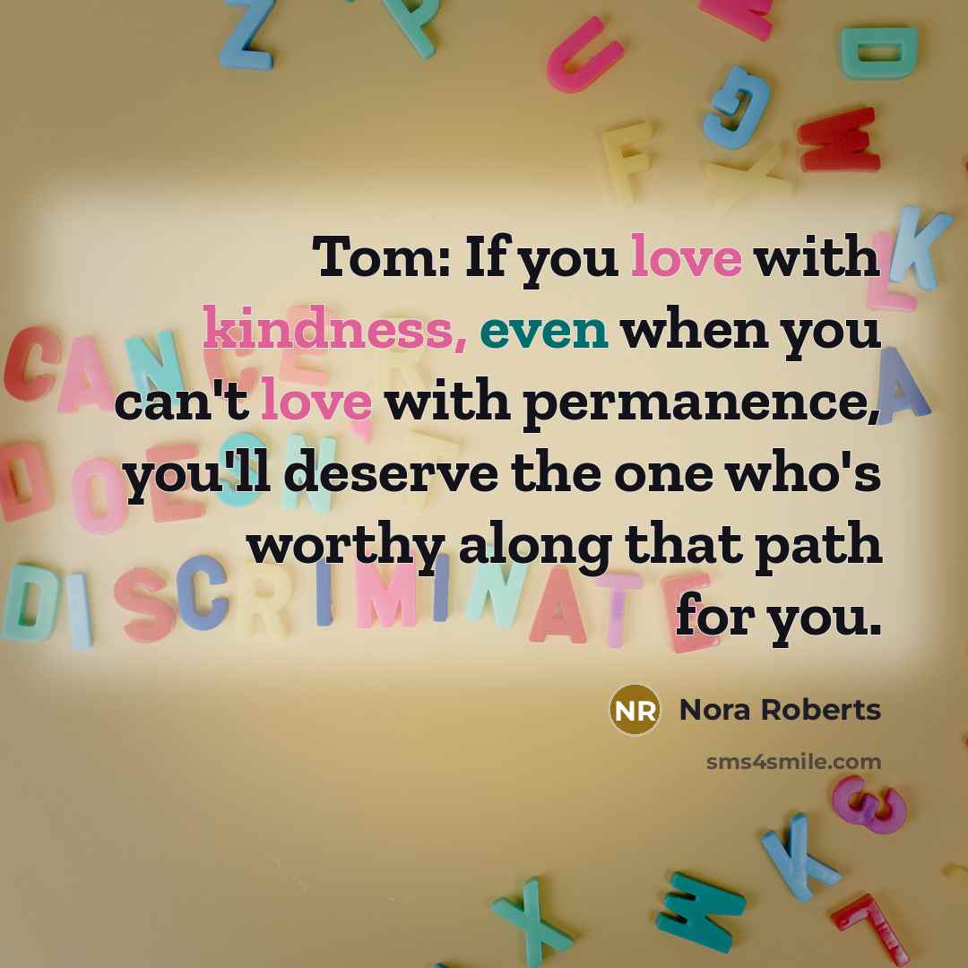 “Tom: If you love with kindness, even when you can't love with permanence, you'll deserve the one who's worthy along that path for you.” quote by Nora Roberts