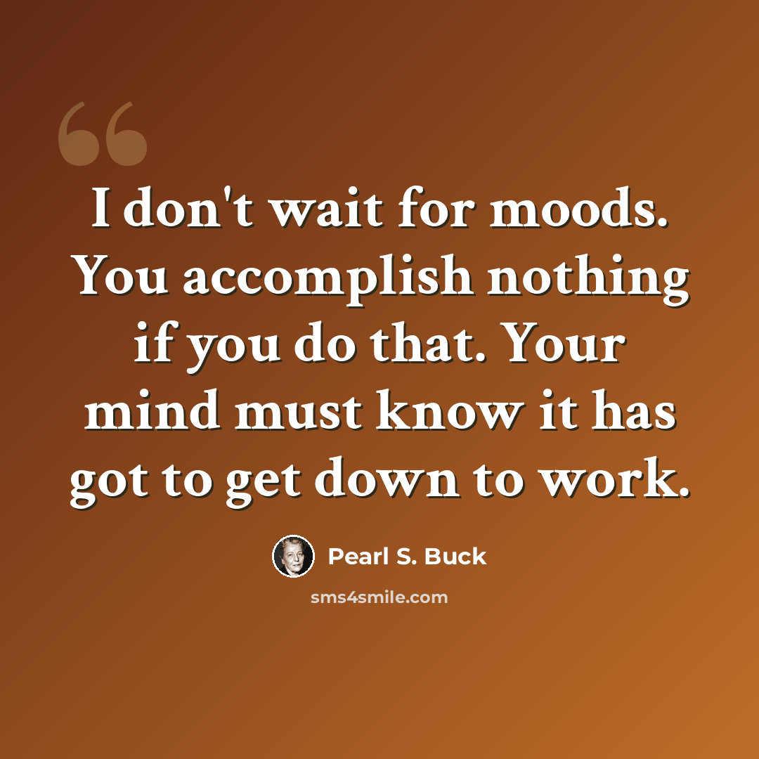 “I don't wait for moods. You accomplish nothing if you do that. Your mind must know it has got to get down to work.” quote by Pearl S. Buck
