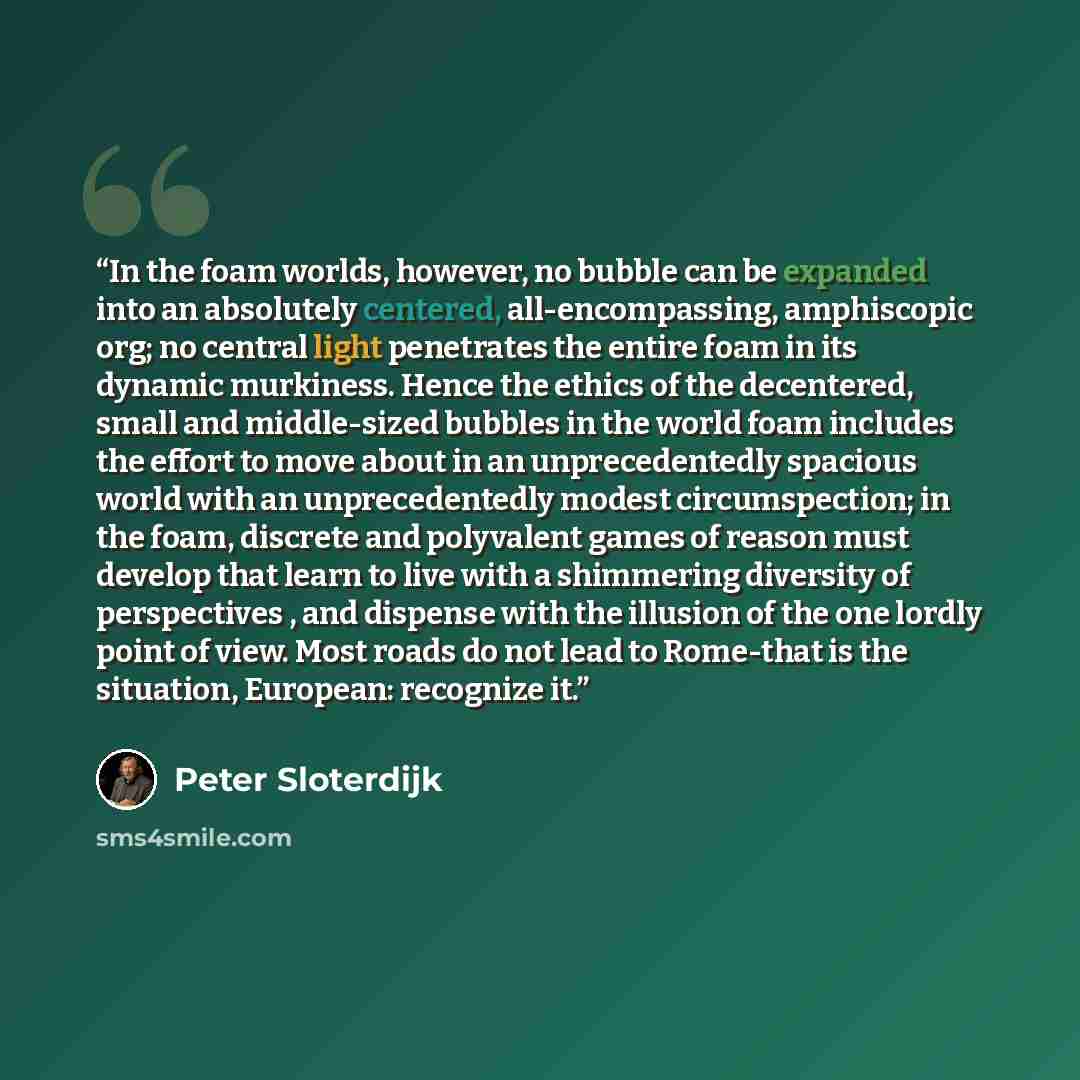 “In the foam worlds, however, no bubble can be expanded into an absolutely centered, all-encompassing, amphiscopic org; no central light penetrates the entire foam in its dynamic murkiness. Hence the ethics of the decentered, small and middle-sized bubbles in the world foam includes the effort to…” quote by Peter Sloterdijk