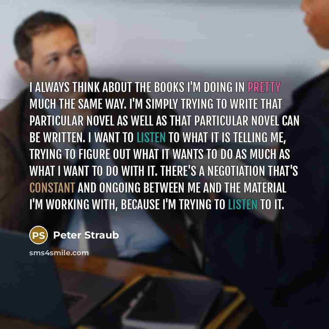“I always think about the books I'm doing in pretty much the same way. I'm simply trying to write that particular novel as well as that particular novel can be written. I want to listen to what it is telling me, trying to figure out what it wants to do as much as what I want to do with it. There's…” quote by Peter Straub