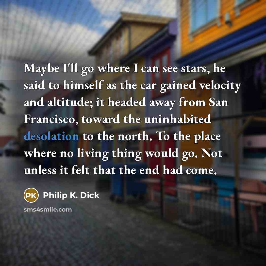 “Maybe I'll go where I can see stars, he said to himself as the car gained velocity and altitude; it headed away from San Francisco, toward the uninhabited desolation to the north. To the place where no living thing would go. Not unless it felt that the end had come.” quote by Philip K. Dick