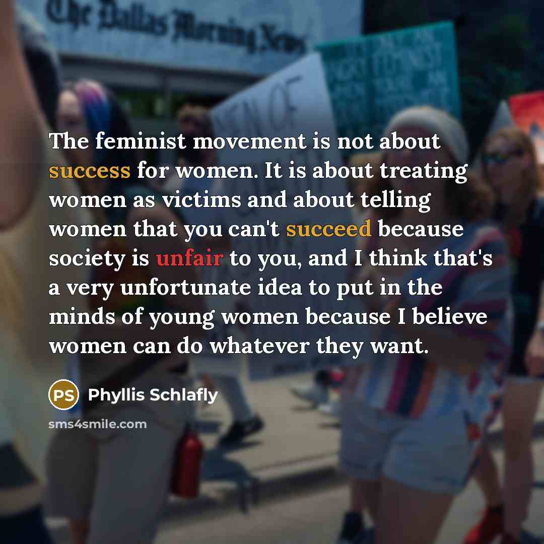 “The feminist movement is not about success for women. It is about treating women as victims and about telling women that you can't succeed because society is unfair to you, and I think that's a very unfortunate idea to put in the minds of young women because I believe women can do whatever they…” quote by Phyllis Schlafly