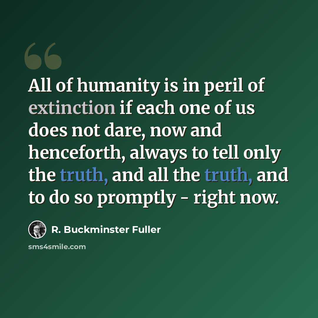 “All of humanity is in peril of extinction if each one of us does not dare, now and henceforth, always to tell only the truth, and all the truth, and to do so promptly - right now.” quote by R. Buckminster Fuller