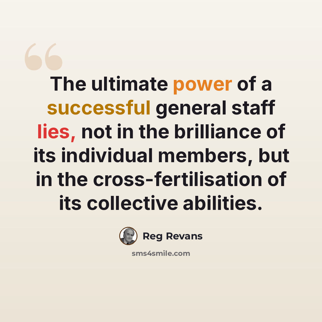 “The ultimate power of a successful general staff lies, not in the brilliance of its individual members, but in the cross-fertilisation of its collective abilities.” quote by Reg Revans