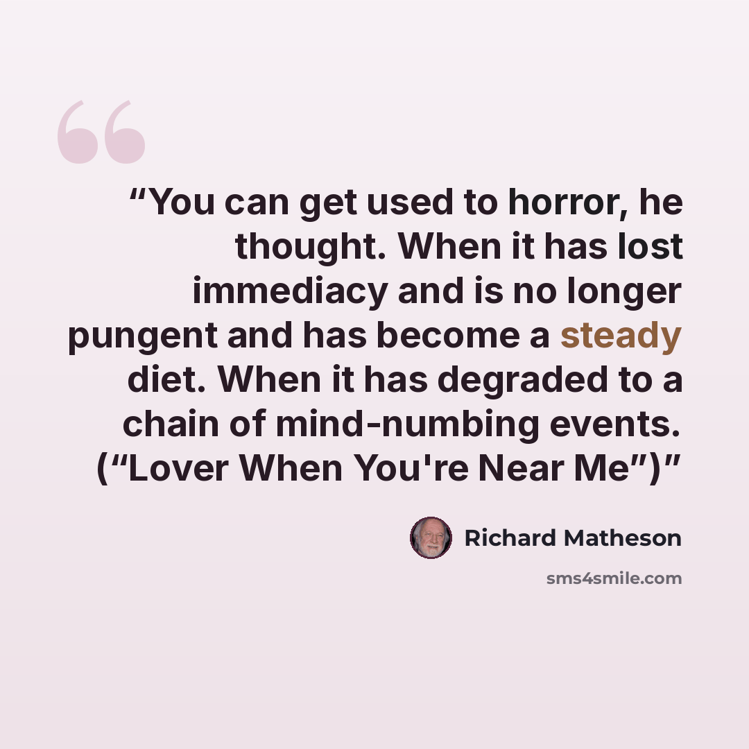 “You can get used to horror, he thought. When it has lost immediacy and is no longer pungent and has become a steady diet. When it has degraded to a chain of mind-numbing events. (“Lover When You're Near Me”)” quote by Richard Matheson